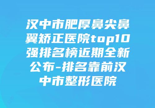 汉中市肥厚鼻尖鼻翼矫正医院top10强排名榜近期全新公布-排名靠前汉中市整形医院