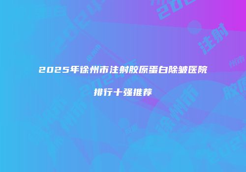 2025年徐州市注射胶原蛋白除皱医院排行十强推荐