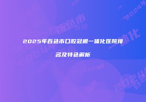 2025年百色市口腔冠根一体化医院排名及特色解析