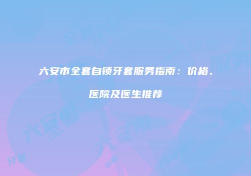 六安市全套自锁牙套服务指南：价格、医院及医生推荐