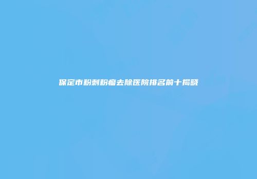 保定市粉刺粉瘤去除医院排名前十揭晓