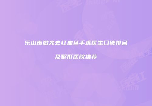 乐山市激光去红血丝手术医生口碑排名及整形医院推荐