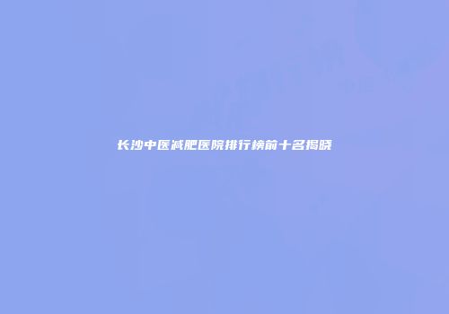 长沙中医减肥医院排行榜前十名揭晓