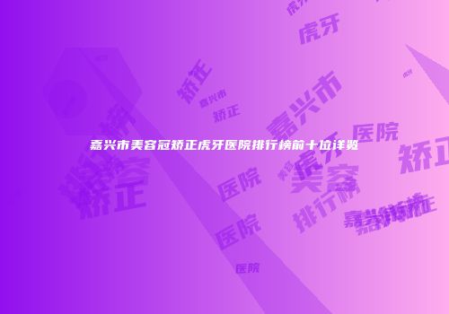 嘉兴市美容冠矫正虎牙医院排行榜前十位详览