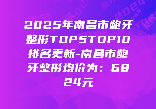 2025年南昌市龅牙整形TOP5TOP10排名更新-南昌市龅牙整形均价为：6824元