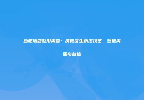 合肥瑞亚整形美容：房艳医生精湛技艺，塑造美丽与自信