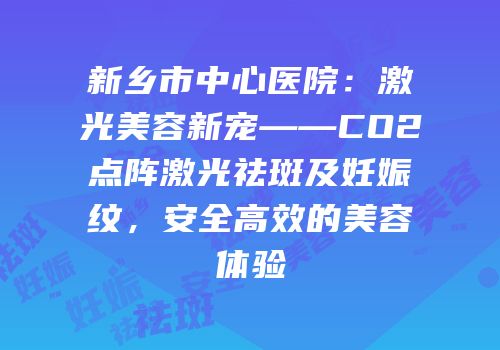 新乡市中心医院：激光美容新宠——CO2点阵激光祛斑及妊娠纹，安全高效的美容体验