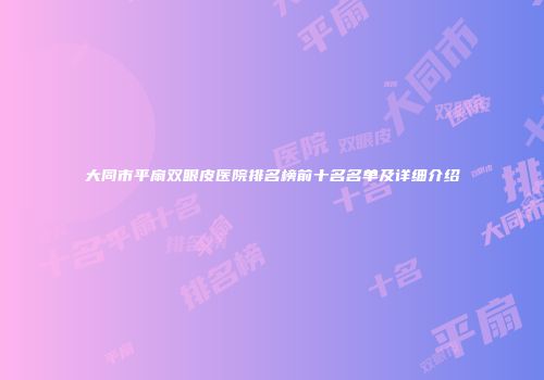 大同市平扇双眼皮医院排名榜前十名名单及详细介绍