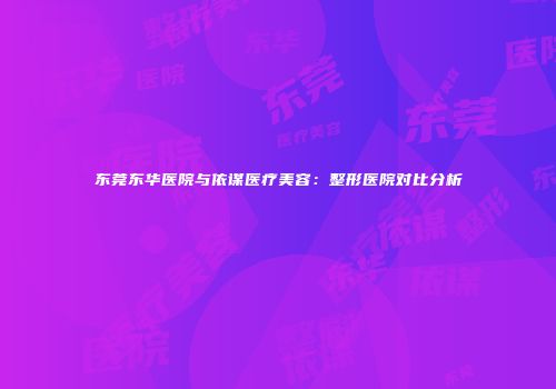 东莞东华医院与依谋医疗美容：整形医院对比分析