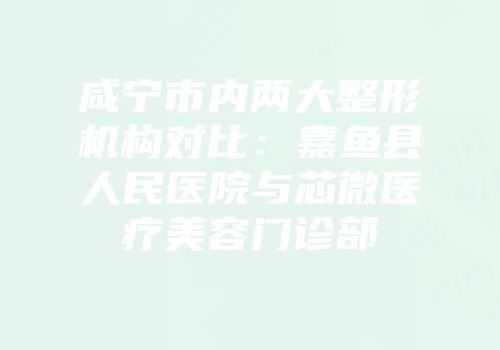 咸宁市内两大整形机构对比：嘉鱼县人民医院与芯微医疗美容门诊部