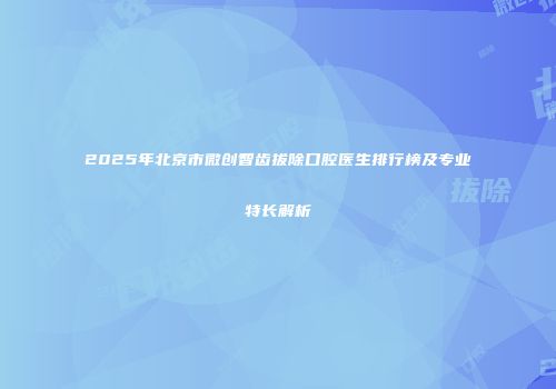 2025年北京市微创智齿拔除口腔医生排行榜及专业特长解析