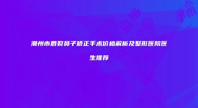 潮州市唇裂鼻子矫正手术价格解析及整形医院医生推荐