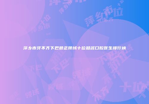 萍乡市牙不齐下巴矫正领域十位知名口腔医生排行榜