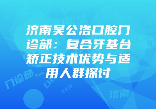 济南吴公洛口腔门诊部：复合牙基台矫正技术优势与适用人群探讨