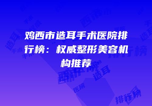鸡西市造耳手术医院排行榜：权威整形美容机构推荐