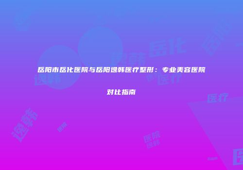 岳阳市岳化医院与岳阳逸韩医疗整形：专业美容医院对比指南