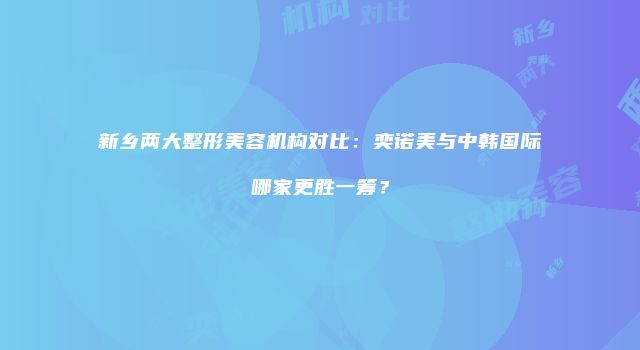 新乡两大整形美容机构对比：奕诺美与中韩国际哪家更胜一筹？