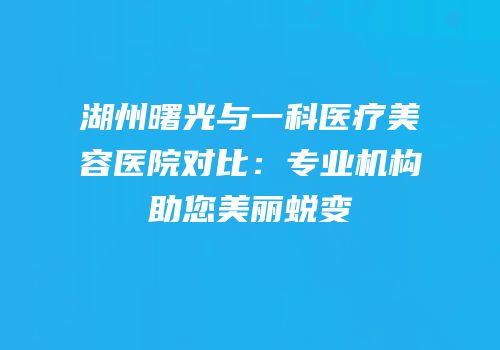 湖州曙光与一科医疗美容医院对比：专业机构助您美丽蜕变