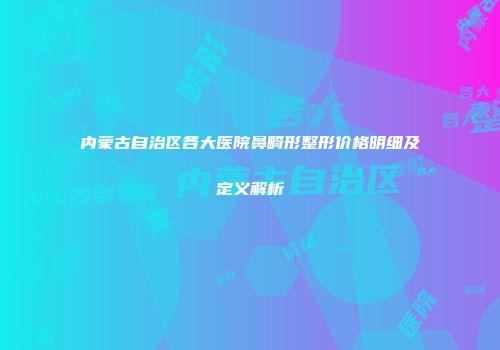 内蒙古自治区各大医院鼻畸形整形价格明细及定义解析