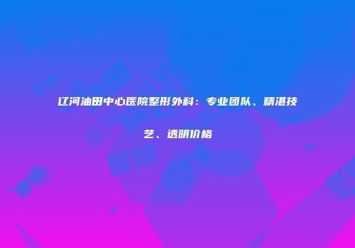 辽河油田中心医院整形外科：专业团队、精湛技艺、透明价格