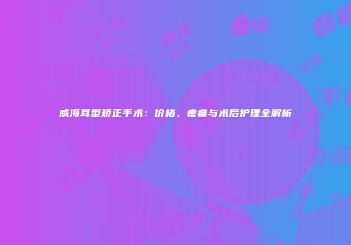 威海耳型矫正手术：价格、疼痛与术后护理全解析