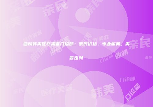 曲靖韩美医疗美容门诊部：亲民价格，专业服务，美丽定制