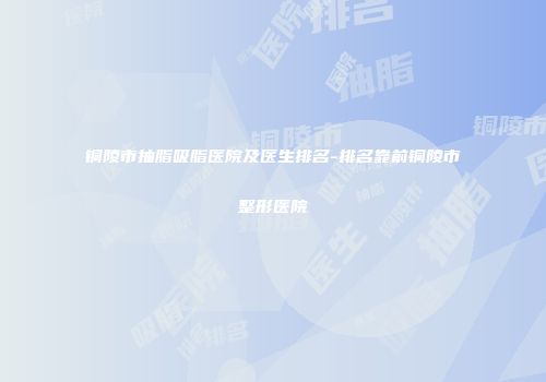 铜陵市抽脂吸脂医院及医生排名-排名靠前铜陵市整形医院