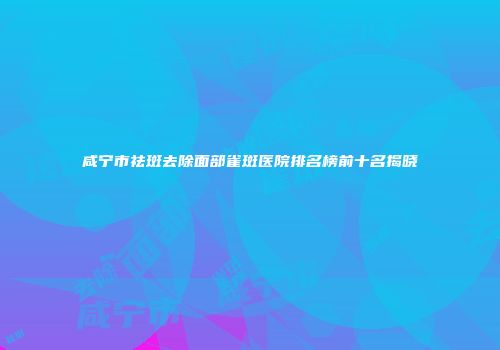咸宁市祛斑去除面部雀斑医院排名榜前十名揭晓