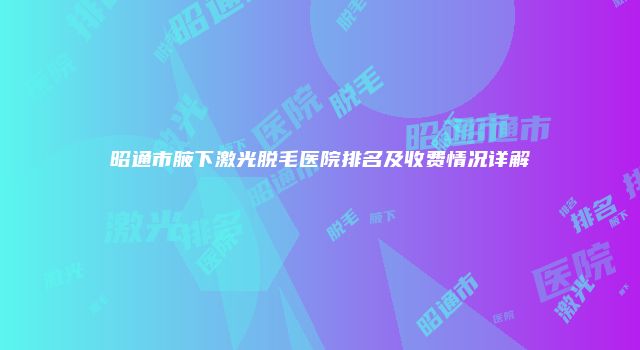 昭通市腋下激光脱毛医院排名及收费情况详解