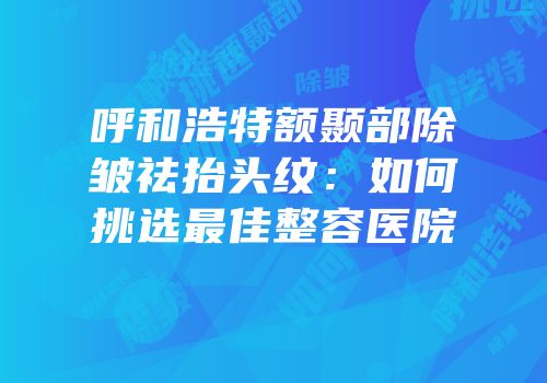 呼和浩特额颞部除皱祛抬头纹：如何挑选最佳整容医院