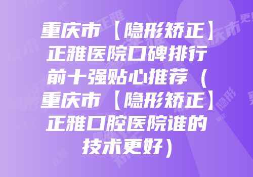 重庆市【隐形矫正】正雅医院口碑排行前十强贴心推荐（重庆市【隐形矫正】正雅口腔医院谁的技术更好）