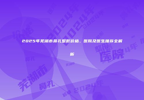 2025年芜湖市鼻孔整形价格、医院及医生推荐全解析