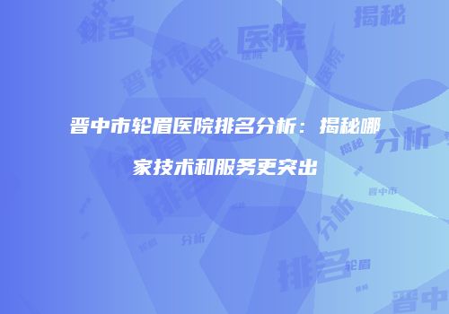晋中市轮眉医院排名分析：揭秘哪家技术和服务更突出