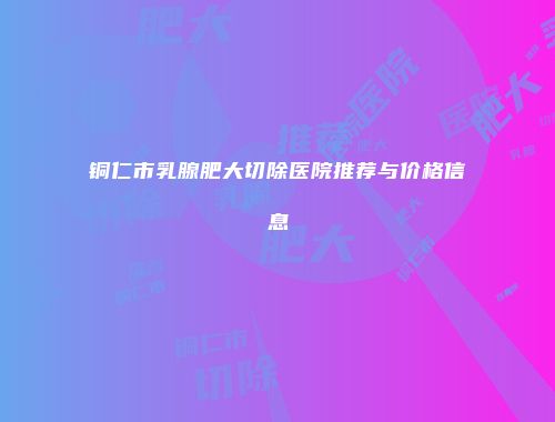 铜仁市乳腺肥大切除医院推荐与价格信息