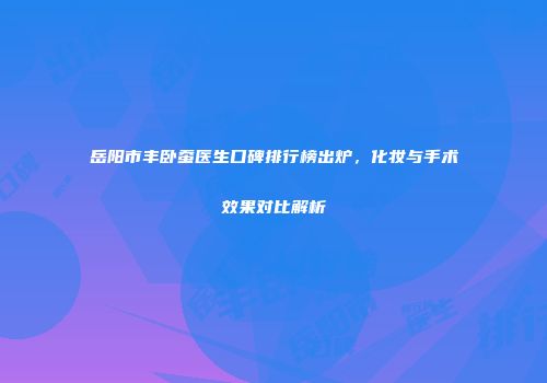 岳阳市丰卧蚕医生口碑排行榜出炉，化妆与手术效果对比解析
