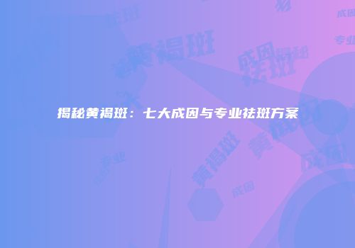 揭秘黄褐斑：七大成因与专业祛斑方案