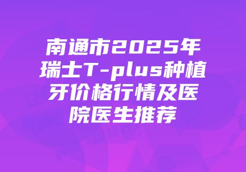 南通市2025年瑞士T-plus种植牙价格行情及医院医生推荐