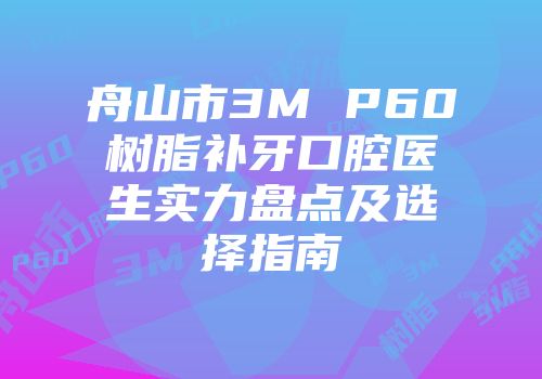舟山市3M P60树脂补牙口腔医生实力盘点及选择指南