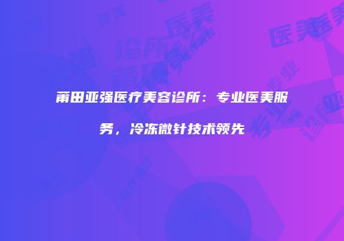 莆田亚强医疗美容诊所：专业医美服务，冷冻微针技术领先