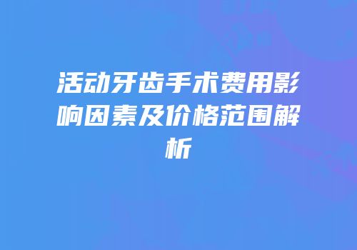 活动牙齿手术费用影响因素及价格范围解析
