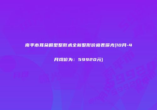 南平市耳朵畸型整形术全新整形价格表曝光(10月-4月均价为：59920元)