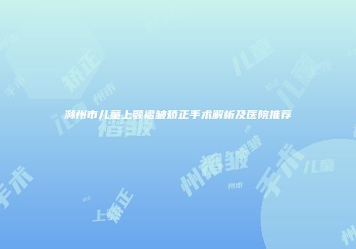 滁州市儿童上颚褶皱矫正手术解析及医院推荐