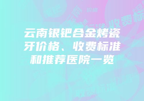 云南银钯合金烤瓷牙价格、收费标准和推荐医院一览