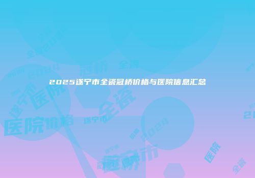 2025遂宁市全瓷冠桥价格与医院信息汇总