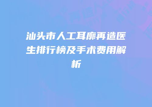 汕头市人工耳廓再造医生排行榜及手术费用解析