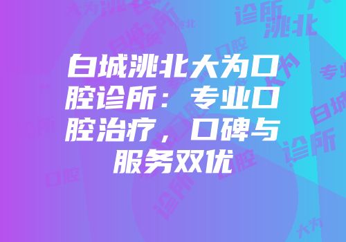白城洮北大为口腔诊所：专业口腔治疗，口碑与服务双优