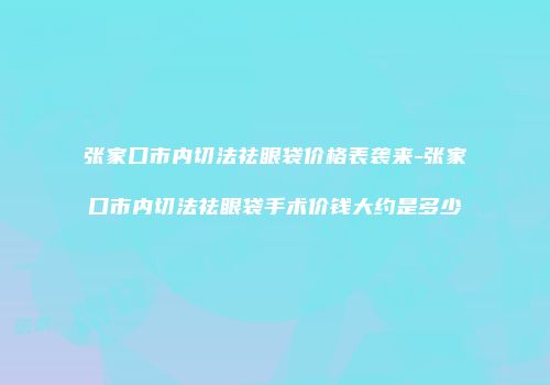 张家口市内切法祛眼袋价格表袭来-张家口市内切法祛眼袋手术价钱大约是多少