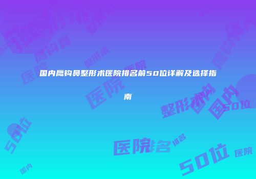 国内鹰钩鼻整形术医院排名前50位详解及选择指南