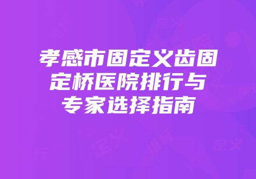 孝感市固定义齿固定桥医院排行与专家选择指南