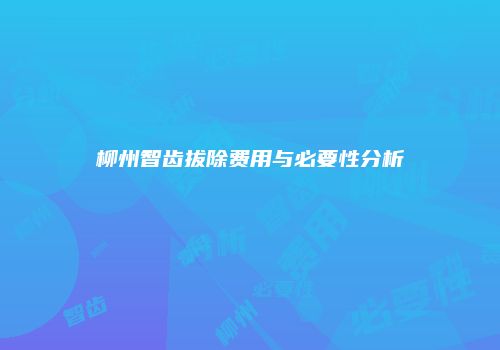 柳州智齿拔除费用与必要性分析